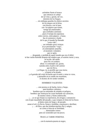 asiéndote fuerte al tronco
que entonces te cobijó
de ser rota y, quizás, tal vez,
dominio de los fuegos;
… sin embargo guardas los dulces secretos
de los juegos con la brisa,
con luceros, con la luna,
con los pájaros que trinan,
testigo de enamorados
que confiados caminan]
… pasó el tiempo de esperanza
entre cierzos, entre pájaros y lunas;
fue el comienzo y huida
de lo que el mundo ha llamado
“corta vida”;
… me infundes grave tristeza
al yo proclamarte “vieja”,
al contemplarte amarilla,
al mostrarte volandera
que se agita;
… desgajada, y perdida de aquel mundo que era el árbol,
te has vuelto humilde despojo del madero que, al sentirte inerte y seca,
en un día del otoño
puso fin a tu asidero;
ahora te contemplo así, quieta,
sumida entre el polvo del camino
que me lleva,
y al llegar, tú, es posible que seas tierra;
… al pasar te he pisado,
y el gemido del crujir ha hecho que al sentir y mirar te viera,
y pensando en tu estado me mostraras,
el alcance de mi senda venidera.
HOMBRES VALIENTES
… este poema es de hacha, tierra y fuego,
para hombres valientes;
hombres que no entienden de mitades ni peligros,
hombres que instruyen las cosas burlando sus carencias,
de mentes claras y frente endurecida;
¡ … yo sé que forjan su experiencia, de arrugas y cansancios
con el pan inacabable del pasado, y que rompen el ritmo de los besos
al dulce canto de fuego y de pecado;
aman el sol y la lluvia, lloran y tiemblan, construyen y derriban;
¡ … oh Dios, que das hombres/pechos flor y sangre,
no cortes el don de su fertilidad;
… demasiados somos
para ser sostenidos por tan pocos.
TRAS LA TARDE INMENSA
… con la memoria puesta en negro;
 