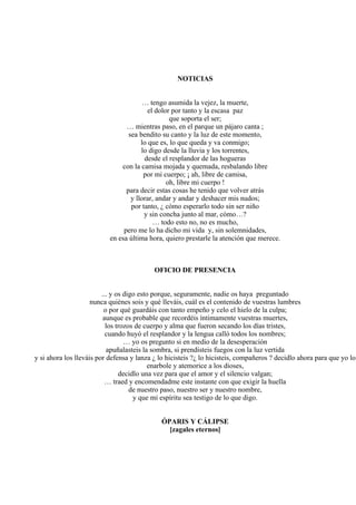 NOTICIAS
… tengo asumida la vejez, la muerte,
el dolor por tanto y la escasa paz
que soporta el ser;
… mientras paso, en el parque un pájaro canta ;
sea bendito su canto y la luz de este momento,
lo que es, lo que queda y va conmigo;
lo digo desde la lluvia y los torrentes,
desde el resplandor de las hogueras
con la camisa mojada y quemada, resbalando libre
por mi cuerpo; ¡ ah, libre de camisa,
oh, libre mi cuerpo !
para decir estas cosas he tenido que volver atrás
y llorar, andar y andar y deshacer mis nudos;
por tanto, ¿ cómo esperarlo todo sin ser niño
y sin concha junto al mar, cómo…?
… todo esto no, no es mucho,
pero me lo ha dicho mi vida y, sin solemnidades,
en esa última hora, quiero prestarle la atención que merece.
OFICIO DE PRESENCIA
... y os digo esto porque, seguramente, nadie os haya preguntado
nunca quiénes sois y qué lleváis, cuál es el contenido de vuestras lumbres
o por qué guardáis con tanto empeño y celo el hielo de la culpa;
aunque es probable que recordéis íntimamente vuestras muertes,
los trozos de cuerpo y alma que fueron secando los días tristes,
cuando huyó el resplandor y la lengua calló todos los nombres;
… yo os pregunto si en medio de la desesperación
apuñalasteis la sombra, si prendisteis fuegos con la luz vertida
y si ahora los lleváis por defensa y lanza ¿ lo hicisteis ?¿ lo hicisteis, compañeros ? decidlo ahora para que yo lo
enarbole y atemorice a los dioses,
decidlo una vez para que el amor y el silencio valgan;
… traed y encomendadme este instante con que exigir la huella
de nuestro paso, nuestro ser y nuestro nombre,
y que mi espíritu sea testigo de lo que digo.
ÓPARIS Y CÁLIPSE
[zagales eternos]
 