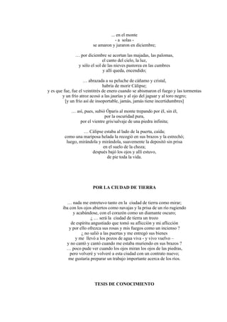 ... en el monte
- a solas -
se amaron y juraron en diciembre;
… por diciembre se acortan las majadas, las palomas,
el canto del cielo, la luz,
y sólo el sol de las nieves pastorea en las cumbres
y allí queda, encendido;
… abrazada a su peluche de cáñamo y cristal,
habría de morir Cálipse;
y es que fue, fue el veintitrés de enero cuando se abismaron el fuego y las tormentas
y un frío atroz acosó a las jaurías y al ojo del jaguar y al toro negro;
[y un frío así de insoportable, jamás, jamás tiene incertidumbres]
… así, pues, subió Óparis al monte trepando por él, sin él,
por la oscuridad pura,
por el vientre gris/salvaje de una piedra infinita;
… Cálipse estaba al lado de la puerta, caída;
como una mariposa helada la recogió en sus brazos y la estrechó;
luego, mirándola y mirándola, suavemente la depositó sin prisa
en el suelo de la choza;
después bajó los ojos y allí estuvo,
de pie toda la vida.
POR LA CIUDAD DE TIERRA
… nada me entretuvo tanto en la ciudad de tierra como mirar;
iba con los ojos abiertos como navajas y la prisa de un río rugiendo
y acabándose, con el corazón como un diamante oscuro;
¿ … será la ciudad de tierra un trozo
de espíritu angustiado que tomó su aflicción y mi aflicción
y por ello ofrezca sus rosas y mis fuegos como un incienso ?
¿ no salió a las puertas y me entregó sus bienes
y me llevó a los pozos de agua viva - y vivo vuelvo –
y no cantó y cantó cuando me estaba muriendo en sus brazos ?
… poco pude ver cuando los ojos miran los ojos de las piedras,
pero volveré y volveré a esta ciudad con un contrato nuevo;
me gustaría preparar un trabajo importante acerca de los ríos.
TESIS DE CONOCIMIENTO
 