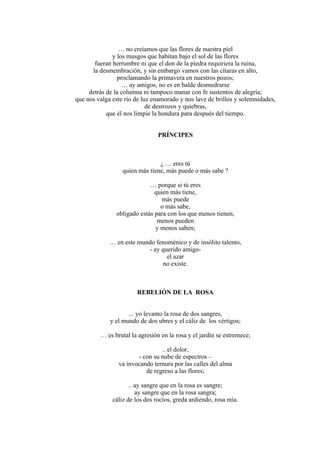… no creíamos que las flores de nuestra piel
y los musgos que habitan bajo el sol de las flores
fueran herrumbre ni que el don de la piedra requiriera la ruina,
la desmembración, y sin embargo vamos con las cítaras en alto,
proclamando la primavera en nuestros pozos;
… ay amigos, no es en balde desmedrarse
detrás de la columna ni tampoco manar con fe sustentos de alegría;
que nos valga este río de luz enamorado y nos lave de brillos y solemnidades,
de destrozos y quiebras,
que él nos limpie la hondura para después del tiempo.
PRÍNCIPES
¿ … eres tú
quien más tiene, más puede o más sabe ?
… porque si tú eres
quien más tiene,
más puede
o más sabe,
obligado estás para con los que menos tienen,
menos pueden
y menos saben;
… en este mundo fenoménico y de insólito talento,
- ay querido amigo-
el azar
no existe.
REBELIÓN DE LA ROSA
... yo levanto la rosa de dos sangres,
y el mundo de dos ubres y el cáliz de los vértigos;
… es brutal la agresión en la rosa y el jardín se estremece;
.. el dolor,
- con su nube de espectros –
va invocando ternura por las calles del alma
de regreso a las flores;
.. ay sangre que en la rosa es sangre;
ay sangre que en la rosa sangra;
cáliz de los dos rocíos, greda ardiendo, rosa mía.
 