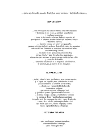 … dicho en el mundo, a cuatro de abril de todos los siglos y de todos los tiempos.
REVOLUCIÓN
… esta revolución no sólo es íntima, sino extraordinaria
y diminuta en las cosas, y quizá en las palabras
y en el cuerpo apenas;
… es mi beligerancia, mi amor dado en angustia, sí,
pero puesto al tempero de una verdad que traspone, diluye
y hace más verdad;
… tiemblo porque soy uno y soy pequeño,
porque mi poder infinito no logro dirimirlo frente a las pequeñas
mareas del ser, éstas que se sustentan internamente solas,
desconocidas y ciertas;
… no creáis en las grandes revoluciones hoy
porque hoy hay que llevarlas bien guardadas,
dispuestas para socorrer y socorrerse en medio de las calles
y en medio de la vida;
… tener una revolución es el mayor de los misterios,
y también, ay, el mayor de los milagros.
ROBAR EL AIRE
... anda y robad el aire, que la tierra sepa que es nuestro
y lo sepan los ángeles, pues ya la locura ha sido
y hacia arriba va la libertad, hacia arriba;
… abrid, pues y encended toda la vida
o apenas un instante;
¡ qué cuesta ungir un relámpago azul
y que brote y entre y prenda la luz del cielo …!
… aventad cuerpo a cuerpo, aventadlos y separad
la granza de dolor y quede el grano candeal,
tomadlo; será la consagración, rito y canto de alegría;
… cuánto lleva el aire y cómo guarda los odres
que darán agua viva, la que empapa y calma,
la que esplende la faz y sobrecoge.
SEGUNDA PALABRA
… esta palabra mía brota escapándose,
como muriéndose conmigo,
y mis reinos gravitan
 