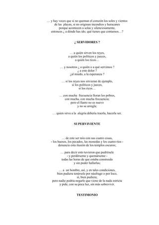 … y hay veces que si no queman el corazón los soles y vientos
de las playas, si no originan incendios y huracanes
porque acontecen a solas y silenciosamente,
entonces ¿ a dónde has ido, qué tienes que contarnos…?
¿ SERVIDORES ?
… a quién sirven los reyes,
a quién los políticos y jueces,
a quién los ricos…
… y nosotros ¿ a quién o a qué servimos ?
¿ a este dolor ?
¿al miedo, a la esperanza ?
… si los reyes nos sirvieran de ejemplo,
si los políticos y jueces,
si los ricos…
… con mucha frecuencia lloran los pobres,
con mucha, con mucha frecuencia;
pero el llanto no es nuevo
y no se arregla;
… quien sirva a la alegría debería traerla, hacerla ser.
SUPERVIVIENTE
… de este ser mío con sus cuatro cosas,
- los huesos, los pecados, las monedas y los cuatro ríos -
denuncio esta ilusión de los templos oscuros;
… para decir esto tuvieron que pudrírsele
- y perdérseme y quemárseme -
todas las horas de que estaba construido
y sin poder hallarlas;
… a un hombre, así, y en tales condiciones,
bien pudiera tenérsele por náufrago o por loco,
sí, bien pudiera;
pero nadie podría negarle que viene de la nada estricta
y pide, con su poca luz, sin más sobrevivir.
TESTIMONIO
 