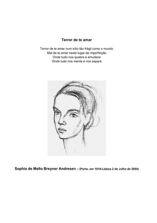 Terror de te amar

               Terror de te amar num sítio tão frágil como o mundo
                    Mal de te amar neste lugar de imperfeição
                        Onde tudo nos quebra e emudece
                       Onde tudo nos mente e nos separa




Sophia de Mello Breyner Andresen – (Porto, em 1919-Lisboa 2 de Julho de 2004)
 