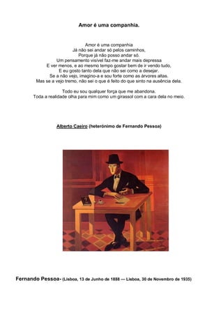 Amor é uma companhia.


                                 Amor é uma companhia
                           Já não sei andar só pelos caminhos,
                              Porque já não posso andar só.
                  Um pensamento visível faz-me andar mais depressa
             E ver menos, e ao mesmo tempo gostar bem de ir vendo tudo,
                   E eu gosto tanto dela que não sei como a desejar.
               Se a não vejo, imagino-a e sou forte como as árvores altas.
         Mas se a vejo tremo, não sei o que é feito do que sinto na ausência dela.

                     Todo eu sou qualquer força que me abandona.
       Toda a realidade olha para mim como um girassol com a cara dela no meio.




                   Alberto Caeiro (heterónimo de Fernando Pessoa)




Fernando Pessoa- (Lisboa, 13 de Junho de 1888 — Lisboa, 30 de Novembro de 1935)
 