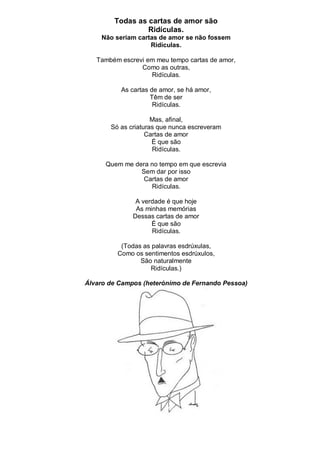 Todas as cartas de amor são
                 Ridículas.
    Não seriam cartas de amor se não fossem
                   Ridículas.

   Também escrevi em meu tempo cartas de amor,
                Como as outras,
                   Ridículas.

          As cartas de amor, se há amor,
                    Têm de ser
                     Ridículas.

                     Mas, afinal,
       Só as criaturas que nunca escreveram
                   Cartas de amor
                     É que são
                     Ridículas.

      Quem me dera no tempo em que escrevia
                Sem dar por isso
                 Cartas de amor
                   Ridículas.

               A verdade é que hoje
               As minhas memórias
              Dessas cartas de amor
                    É que são
                    Ridículas.

          (Todas as palavras esdrúxulas,
         Como os sentimentos esdrúxulos,
                São naturalmente
                   Ridículas.)

Álvaro de Campos (heterónimo de Fernando Pessoa)
 