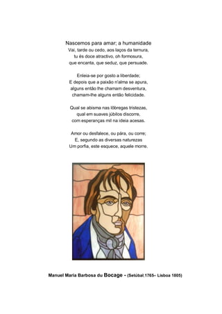 Nascemos para amar; a humanidade
        Vai, tarde ou cedo, aos laços da ternura,
          tu és doce atractivo, oh formosura,
        que encanta, que seduz, que persuade.

            Enleia-se por gosto a liberdade;
         E depois que a paixão n'alma se apura,
         alguns então lhe chamam desventura,
          chamam-lhe alguns então felicidade.

         Qual se abisma nas lôbregas tristezas,
            qual em suaves júbilos discorre,
          com esperanças mil na ideia acesas.

          Amor ou desfalece, ou pára, ou corre;
           E, segundo as diversas naturezas
         Um porfia, este esquece, aquele morre.




Manuel Maria Barbosa du Bocage - (Setúbal,1765– Lisboa 1805)
 