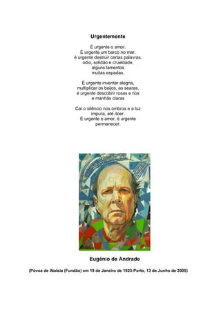Urgentemente

                              É urgente o amor.
                         É urgente um barco no mar.
                      é urgente destruir certas palavras.
                          odio, solidão e crueldade,
                               alguns lamentos
                               muitas espadas.

                          É urgente inventar alegria,
                       multiplicar os beijos, as searas,
                       é urgente descobrir rosas e rios
                               e manhãs claras

                       Cai o silêncio nos ombros e a luz
                                impura, até doer.
                         É urgente o amor, é urgente
                                  permanecer.




                              Eugénio de Andrade

(Póvoa de Atalaia (Fundão) em 19 de Janeiro de 1923-Porto, 13 de Junho de 2005)
 