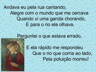 Andava eu pela rua cantando, Alegre com o mundo que me cercava Quando vi uma garota chorando, E para o rio ela olhava.   Perguntei o que estava errado,    E ela rápido me respondeu  Que o rio que corria ao lado,   Pela poluição morreu!  