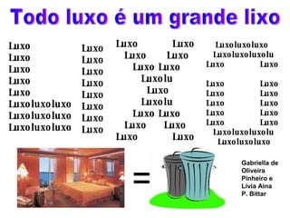 Todo luxo é um grande lixo Luxo Luxo  Luxo Luxo Luxo Luxoluxoluxo Luxoluxoluxo Luxoluxoluxo Luxo Luxo Luxo Luxo Luxo Luxo Luxo Luxo Luxo  Luxo Luxo  Luxo Luxo Luxo Luxolu Luxo  Luxolu Luxo Luxo Luxo  Luxo Luxo  Luxo Luxoluxoluxo Luxoluxoluxolu Luxo  Luxo  Luxo  Luxo Luxo  Luxo Luxo  Luxo Luxo  Luxo Luxo  Luxo Luxoluxoluxolu Luxoluxoluxo  =  Gabriella de Oliveira Pinheiro e Lívia Aina P. Bittar  