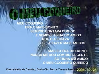 MEU COQUEIRO  ERA O MAIS BONITO SEMPRE CONTAVA COMIGO E SEMPRE TINHA UM AMIGO QUE O AJUDAVA A FAZER MAIS AMIGOS. MAS EU ERA DIFERENTE NUNCA ME DOU COM MUITA GENTE  SÓ TINHA UM AMIGO O MEU COQUEIRO QUERIDO   O MEU COQUEIRO Vitória Maida de Cavalho, Giulia Chu Ferri e Yasmin Ruza Fávaro 