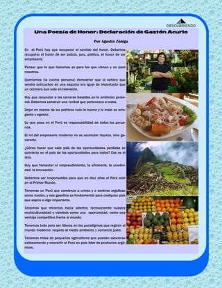 DESCUBRIENDO
      Una Poesía de Honor: Declaración de Gastón Acurio

                                             Por Agustín Zúñiga

En el Perú hay que recuperar el sentido del honor. Debemos
recuperar el honor de ser policía, juez, político, el honor de ser
empresario.

Pensar que lo que hacemos es para los que vienen y no para
nosotros.

Queríamos (la cocina peruana) demostrar que la señora que
vendía anticuchos en una esquina era igual de importante que
un cocinero que sale en televisión.

Hay que renunciar a las carreras basadas en la ambición perso-
nal. Debemos construir una verdad que pertenezca a todos.

Dejar en manos de los políticos todo lo bueno y lo malo es arro-
gante y egoísta.

Lo que pasa en el Perú es responsabilidad de todos los perua-
nos.

El rol del empresario moderno no es acumular riqueza, sino ge-
nerarla.

¿Cómo hacer que este país de las oportunidades perdidas se
convierta en el país de las oportunidades para todos? Ese es el
reto.

Hay que fomentar el emprendimiento, la eficiencia, la creativi-
dad, la innovación.

Debemos ser responsables para que en diez años el Perú esté
en el Primer Mundo.

Tenemos un Perú que comienza a unirse y a sentirse orgulloso
como nación, y esa gasolina es fundamental para cualquier país
que aspira a algo importante.

Tenemos que mirarnos hacia adentro, reconociendo nuestra
multiculturalidad y viéndola como una oportunidad, como una
ventaja competitiva frente al mundo.

Tenemos todo para ser líderes en los paradigmas que regirán el
mundo moderno: respeto al medio ambiente y comercio justo.

Tenemos miles de pequeños agricultores que pueden asociarse
exitosamente y convertir al Perú en país líder de productos orgá-
nicos.
 