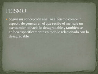  Según mi concepción analizo al feísmo como un
aspecto de generar en el que recibe el mensaje un
asentamiento hacia lo desagradable y también se
enfoca específicamente en todo lo relacionado con lo
desagradable
 