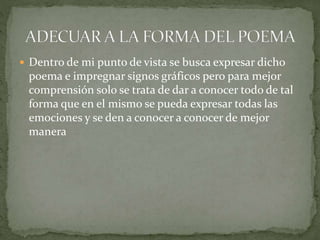  Dentro de mi punto de vista se busca expresar dicho
poema e impregnar signos gráficos pero para mejor
comprensión solo se trata de dar a conocer todo de tal
forma que en el mismo se pueda expresar todas las
emociones y se den a conocer a conocer de mejor
manera
 