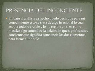  En base al análisis ya hecho puedo decir que para mi
conocimiento esto se trata de algo irracional lo cual
acopla todo lo creíble y lo no creíble en si es como
mesclar algo como dice la palabra in que significa sin y
consiente que significa conciencia los dos elementos
para formar uno solo
 