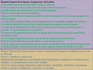 Ramón Gómez de la Serna. Greguerías. Del amor.
Como daba besos lentos duraban más sus amores.
El amor nace del deseo repentino de hacer eterno lo pasajero.
Aquella mujer me miró como a un taxi desocupado.
El beso es hambre de inmortalidad.
Como con los sellos de correo sucede con los besos que los hay los que pegan y los
que no pegan
La bata de baño hace frailes a las mujeres, pero en seguida cuelgan los hábitos.
Lo malo de que llore una mujer es que después no querrá salir de paseo.
La mujer que después de la riña cierra su puerta por dentro, no temáis que
suicide. Se está probando un sombrero.
El ruido de los pies descalzos de una mujer sobre los baldosines da una fiebre
sensual y cruel.
La novia que regala una cartera a su novio le comienza a administrar.
El beso es la huella de un matasellos en una tarjeta postal.
No hay nada más conmovedor que la risa de una mujer bella que ha llorado mucho.
Cuando la mujer se acerca la rosa a la nariz anhela teñirse los labios con ella.
 