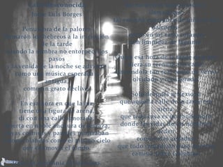 Calle desconocida
Jorge Luis Borges
Penumbra de la paloma
llamaron los hebreos a la iniciación
de la tarde
cuando la sombra no entorpece los
pasos
y la venida de la noche se advierte
como una música esperada y
antigua,
como un grato declive.
En esa hora en que la luz
tiene una figura de arena,
di con una calle ignorada,
abierta en noble anchura de terraza,
cuyas cornisas y paredes mostraban
colores blandos como el mismo cielo
que conmovía el fondo.
Todo -la medianía de las casas,
las modestas balaustradas y
llamadores,
tal vez una esperanza de niña en los
balcones-
entró en mi vano corazón
con limpidez de lágrima.
Quizá esa hora de la tarde de plata
diera su ternura a la calle,
haciéndola tan real como un verso
olvidado y recuperado.
Sólo después reflexioné
que aquella calle de la tarde era
ajena,
que toda casa es un candelabro
donde las vidas de los hombres
arden
como velas aisladas,
que todo inmediato paso nuestro
camina sobre Gólgotas.
 