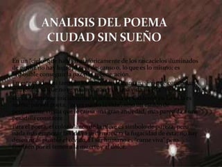 En un “cielo” que habla metafóricamente de los rascacielos iluminados
de noche no hay lugar para el descanso o, lo que es lo mismo: es
imposible conseguir la paz o la regeneración.
En esta ciudad ni tan sólo los muertos descansan, sino que continúan
sufriendo, ya que no se vuelve a nacer en una vida nueva.
Lorca desmiente inicialmente la sentencia de Calderón en La vida es
sueño: para el poeta, “no es sueño la vida”, sino un estado de
permanente vigilia que le causa una gran ansiedad, más parecida a una
pesadilla constante.
Para el poeta, el color blanco de la nieve es símbolo de pureza, pero
nada más empezar la vida ya se demuestra la fugacidad de ésta; no hay
deseo ni es posible el olvido. El ser humano es “carne viva” pero
también por el temor a la muerte y al dolor.
 