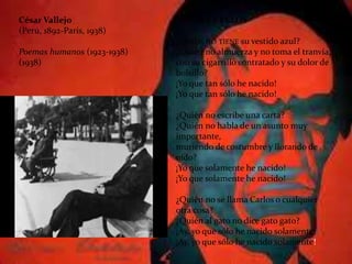César Vallejo
(Perú, 1892-Paris, 1938)
Poemas humanos (1923-1938)
(1938)
ALTURA Y PELOS
¿QUIÉN NO TIENE su vestido azul?
¿Quién no almuerza y no toma el tranvía,
con su cigarrillo contratado y su dolor de
bolsillo?
¡Yo que tan sólo he nacido!
¡Yo que tan sólo he nacido!
¿Quién no escribe una carta?
¿Quién no habla de un asunto muy
importante,
muriendo de costumbre y llorando de
oído?
¡Yo que solamente he nacido!
¡Yo que solamente he nacido!
¿Quién no se llama Carlos o cualquier
otra cosa?
¿Quién al gato no dice gato gato?
¡Ay, yo que sólo he nacido solamente!
¡Ay, yo que sólo he nacido solamente!
 