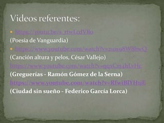  https://youtu.be/s_rtwLcdVBo
(Poesía de Vanguardia)
 https://www.youtube.com/watch?v=21ox98W8hwQ
(Canción altura y pelos, César Vallejo)
https://www.youtube.com/watch?v=qqxCm4hLvHc
(Greguerías - Ramón Gómez de la Serna)
https://www.youtube.com/watch?v=RfwiBlYH1jE
(Ciudad sin sueño - Federico García Lorca)
 