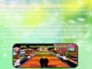 SU OBJETIVO:
Es renovar radicalmente el lenguaje, pues considera que las
formas artísticas anteriores generan una nueva correlación
entre el arte y los cambios científicos, tecnológicos y sociales
que se estaban produciendo.
Los autores reflejan en sus poemas una evolución artística
que se contrapone a las reglas tradicionales de la versificación,
por lo que sus necesidades expresivas no se ajustan a una
estructura normativa requiriendo de mayor libertad.
En el plano artístico esta vanguardia se ubica en la “primera
línea “de la creación, y de la renovación radical de las formas y
contenidos.
 