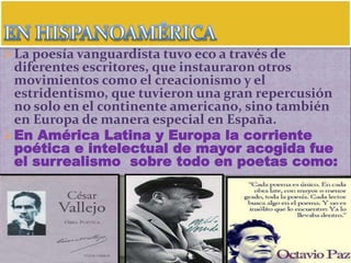 La poesía vanguardista tuvo eco a través de
diferentes escritores, que instauraron otros
movimientos como el creacionismo y el
estridentismo, que tuvieron una gran repercusión
no solo en el continente americano, sino también
en Europa de manera especial en España.
En América Latina y Europa la corriente
poética e intelectual de mayor acogida fue
el surrealismo sobre todo en poetas como:
 