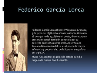 Federico García Lorca
Federico García Lorca (FuenteVaqueros, Granada,
5 de junio de 1898-entreVíznar y Alfacar,Granada,
18 de agosto de 1936) fue un poeta, dramaturgo y
prosista español, también conocido por su
destreza en muchas otras artes. Adscrito a la
llamada Generación del 27, es el poeta de mayor
influencia y popularidad de la literatura española
del siglo XX.
Murió fusilado tras el golpe de estado que dio
origen a la Guerra Civil Española.
 