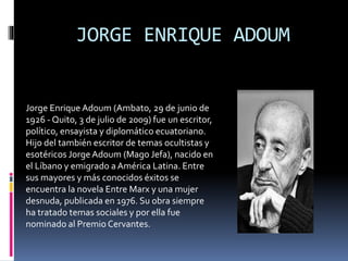 JORGE ENRIQUE ADOUM
Jorge Enrique Adoum (Ambato, 29 de junio de
1926 - Quito, 3 de julio de 2009) fue un escritor,
político, ensayista y diplomático ecuatoriano.
Hijo del también escritor de temas ocultistas y
esotéricos Jorge Adoum (Mago Jefa), nacido en
el Líbano y emigrado aAmérica Latina. Entre
sus mayores y más conocidos éxitos se
encuentra la novela Entre Marx y una mujer
desnuda, publicada en 1976. Su obra siempre
ha tratado temas sociales y por ella fue
nominado al Premio Cervantes.
 