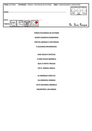 TEMA: OUTONO              ATIVIDADE : POESIA « FOLHINHAS DE OUTONO                          ÁREA : COMUNICAÇÃO E LINGUAGEM



NOME---------------------------------------------------------------------------------------------------------------



DATA-------------------------------------------------------------------

TAREFA:




                                                       TENHO FOLHINHAS DE OUTONO

                                                         NUMA CAIXINHA GUARDADAS

                                                        COR DE LARANJA E CASTANHAS

                                                           E ALGUMAS ENCARNADAS.



                                                              UMA DELAS É ESPECIAL

                                                             É UMA FOLHA AMARELA

                                                              QUE O VENTO TROUXE

                                                              ATÉ À MINHA JANELA.



                                                              EU BRINQUEI COM ELA

                                                              ELA BRINCOU COMIGO

                                                            ESTA FOLHINHA AMARELA

                                                            ENCONTROU UM AMIGO.
 