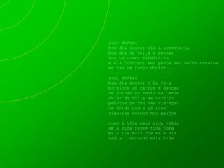 aqui dentro
bom dia doutor diz a secretária
bom dia de volta e pensa:
vou te comer salafrária
e ela consigo: seu pança seu velho canalha
me faz um favor doutor...

aqui dentro
bom dia doutor e lá fora
barulhos de carros e danças
de folhas ao vento na tarde
calor de sol e de asfalto
pedaços de céu nas vidraças
um doido vadia as ruas
cigarras dormem nos galhos

como a vida mais vida valia
se a vida fosse toda fora
mais lia mais ria mais dia
vadia   vazando mais vida
 
