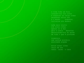 a vida toda um fora
olharmo-nos nos olhos
e esquecer as teias todas
serpeando entre nós
e o mundo     esquecer
inclusive nós mesmos

nada mais oculto
sob nosso olhar
apenas ar e mar
gelo e areia   desertar
desterrarmo-nos do mundo
de tudo o que é profundo

suspensos
sem nenhum mistério
gravidade alguma

entre nosso olhar
vazio de nós
vadia calmo o caos
 