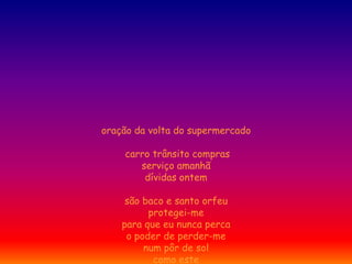 oração da volta do supermercado

    carro trânsito compras
       serviço amanhã
        dívidas ontem

     são baco e santo orfeu
          protegei-me
    para que eu nunca perca
     o poder de perder-me
         num pôr de sol
           como este
 