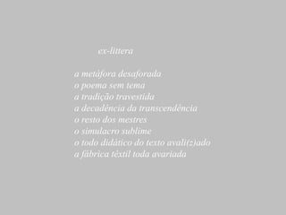 ex-littera

a metáfora desaforada
o poema sem tema
a tradição travestida
a decadência da transcendência
o resto dos mestres
o simulacro sublime
o todo didático do texto avali(z)ado
a fábrica têxtil toda avariada
 