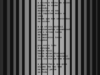 a coisa é feita de ruídos
puídos ou recém
nascidos
doloridos ou não
não importam muito os
idos
desde que bem imbricados
os ruídos

é um ofício difícil
precisa estar concentrado
até o último lance
de dados
os neurônios todos
ligados

por outro lado
é extrema
mente fácil
basta estar distraído
(como dizia o leminski)
pra (ou)vir um bom ruído

a gente faz o que pode
alguma vez vai bem
na maior parte
se fode
 