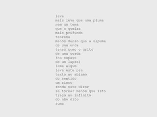 leve
mais leve que uma pluma
nem um tema
que o queira
mais profundo
teorema
menos denso que a espuma
de uma onda
tenso como o grito
de uma corda
(no espaço
de um lapso)
lema algum
leva este pre
texto ao abismo
do sentido
um risco
ronda este dizer
se tornar menos que isto
traço ao infinito
do não dito
suma
 