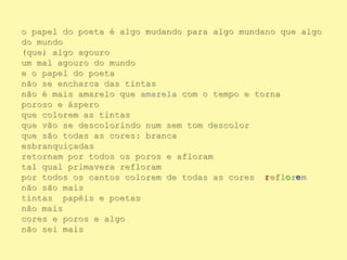 o papel do poeta é algo mudando para algo mundano que algo
do mundo
(que) algo agouro
um mal agouro do mundo
e o papel do poeta
não se encharca das tintas
não é mais amarelo que amarela com o tempo e torna
poroso e áspero
que colorem as tintas
que vão se descolorindo num sem tom descolor
que são todas as cores: branca
esbranquiçadas
retornam por todos os poros e afloram
tal qual primavera refloram
por todos os cantos colorem de todas as cores reflorem
não são mais
tintas papéis e poetas
não mais
cores e poros e algo
não sei mais
 