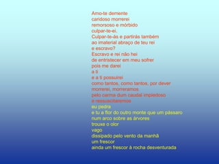 Amo-te demente
caridoso morrerei
remorsoso e mórbido
culpar-te-ei.
Culpar-te-ás e partirás também
ao imaterial abraço de teu rei
e escravo?
Escravo e rei não hei
de entristecer em meu sofrer
pois me darei
a ti
e a ti possuirei
como tantos, como tantos, por dever
morrerei, morreramos
pelo carma dum caudal impiedoso
e ressuscitaremos
eu pedra
e tu a flor do outro monte que um pássaro
num arco sobre as árvores
trouxe o olor
vago
dissipado pelo vento da manhã
um frescor
ainda um frescor à rocha desventurada
 