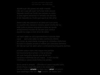era uma casa muito engraçada
                não tinha teto não tinha nada
                                             v.m.
aquele que não posso ser está vivendo
não sei o que ele quer na funda noite escura
daquele quarto ao fundo que sequer eu entro
a casa agora estranha e a amada não escuta
a voz daquele eu mudo que agora já não ama

desenvolta ela passeia e se deita em sua cama
e o quarto não clareia e mesmo assim enche de luz
este outro a possui enquanto a casa se revela
antiqüíssima morada de deuses que conduz
aquele eu cego a viver à luz de velas

ver sem velas ou sol imponderáveis nuances dela
casa      sem piso oitão ou teto vizinha do infinito
um rociar de eternidade impregna os cômodos disformes
foi tudo ti culpada amada a voltear por cômodos famintos
de não sei quê de além amor a entristecê-la enquanto dormes

co’este outro e sem meu toque nos perdoe
luz inconsciente a lumiar o mar profundo
em que mergulha aquele que se diz eu
na busca indefinida de um mapa o mar inunda
cômodos e casa e tudo bóia e se perdeu

do eu amar e amada cômodos e casa e aquele outro
ainda chora o que não sinto e às vezes tem
(tenho certeza) amada em leito seu e amor um pouco
que (náufrago) não sei e luz é assim, às vezes vem...
 
