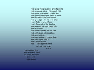 vela que o vento leva que o vento come
        vela suspensa no ar e no escuro mar
        vela que voa ao longo do horizonte
        vela que incendeia por sobre o monte
        vela do desatino do aventureiro
        vela que voga a lua na noite cheia
        vela inflada de uma lufada
        vela inflamável no fim do olhar
        vela que vela a luz do plenilúnio
        vela da tua vala
        vela velha comadre de um sino
        vela entre deus e meus olhos
        vela que me leva
        vela que me lava do escuro breu
        vela vento que passou
        vela luz que enluou
        vela     vala de minh’alma
                valo do meu corpo
                            morto
 caravela da vida
tênue vela ao vento
ao sopro do vento
   que a voa
   que apaga
 