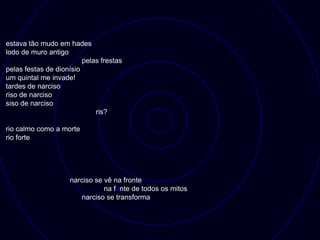 estava tão mudo em hades
lodo de muro antigo
                         pelas frestas
pelas festas de dionísio
um quintal me invade!
tardes de narciso
riso de narciso
siso de narciso
                             ris?

rio calmo como a morte
rio forte




                    narciso se vê na fronte
                               na fonte de todos os mitos
                       narciso se transforma
 