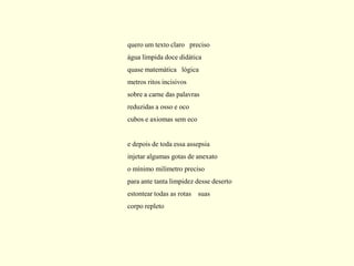 quero um texto claro preciso
água límpida doce didática
quase matemática lógica
metros ritos incisivos
sobre a carne das palavras
reduzidas a osso e oco
cubos e axiomas sem eco


e depois de toda essa assepsia
injetar algumas gotas de anexato
o mínimo milímetro preciso
para ante tanta limpidez desse deserto
estontear todas as rotas suas
corpo repleto
 