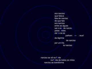 era narciso
               que falava
               fala de narciso
               de que falo
               era narciso
               entre as águas
               sai o eco de narciso
               pelas ondas
               zeros se es
                            palham —      zeus!
               da lágrima
                             de narciso
               por um tris
                         te narciso




narciso se vê na fonte
           na fonte de todos os mitos
   narciso se transforma
 