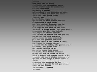 josarrá
quem dera ter do mundo
o silêncio que necessitas agora
em que sentes sede de contemplar
e o teu semblante
destemido a pairar
mal recobres o que descobre ao bulir
em tais sonhos que tens teu olhar
teu olhar, teu pobre olhar
josarrá, mas
há um cheiro negro no ar
que colore os teus sonhos meninos
e redescobre a cada olhar
nos teus cantos, lugares, teu lar
que enraíza o alicerce da casa
e se espalha aos vãos de teu chão
teu piso, e sobes enfim por teus móveis
alcançando por fim teu telhado
tuas vigas de cheiro ocreado
tuas telhas de aranha que vêm que vão
não em vão tua vida emaranha
tantos casos de casa encantada
pelo vão das paredes caminham
caminham tanto e não chegam a lugar
que luares tu queres panhar
josarrá? não te notas, não queres notar
não deves, não podes voar
por teares tecidos de ar
não deves negar tuas cores
teu manto, teus tantos encantos
de uma cor que de cores te enche
solta o pranto que queres chorar e diz
josarrá, diz que o cheiro permeia o ar
que vem de tão longe e tanto tempo a
jorrar
e deságua num rompante de dor
desnorteia o poente do sol que brotas
agora em teu sonhar
tua solidão, josarrá
teu amar.
 
