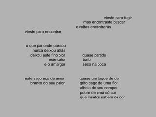 vieste para fugir
                              mas encontraste buscar
                          e voltas encontrarás
vieste para encontrar


o que por onde passou
    nunca deixou atrás
  deixou este fino olor      quase partido
             este calor      bafo
          e o amargor        seco na boca


este vago eco de amor       quase um toque de dor
   branco do seu palor      grito cego de uma flor
                            alheia do seu compor
                            pobre de uma só cor
                            que insetos sabem de cor
 