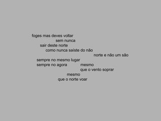 foges mas deves voltar
             sem nunca
    sair deste norte
       como nunca saíste do não
                                  norte e não um são
  sempre no mesmo lugar
  sempre no agora         mesmo
                         que o vento soprar
                 mesmo
             que o norte voar
 