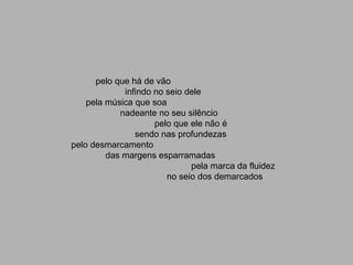 pelo que há de vão
             infindo no seio dele
    pela música que soa
            nadeante no seu silêncio
                     pelo que ele não é
                sendo nas profundezas
pelo desmarcamento
         das margens esparramadas
                              pela marca da fluidez
                        no seio dos demarcados
 