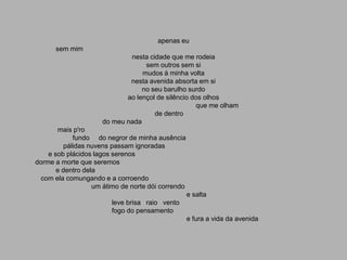 apenas eu
      sem mim
                             nesta cidade que me rodeia
                                  sem outros sem si
                                 mudos à minha volta
                             nesta avenida absorta em si
                                 no seu barulho surdo
                            ao lençol de silêncio dos olhos
                                                   que me olham
                                     de dentro
                     do meu nada
       mais p'ro
             fundo do negror de minha ausência
          pálidas nuvens passam ignoradas
    e sob plácidos lagos serenos
dorme a morte que seremos
       e dentro dela
  com ela comungando e a corroendo
                   um átimo de norte dói correndo
                                                    e salta
                        leve brisa raio vento
                        fogo do pensamento
                                                    e fura a vida da avenida
 