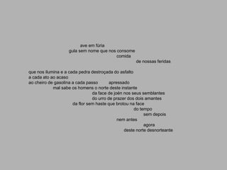 ave em fúria
                    gula sem nome que nos consome
                                          comida
                                                     de nossas feridas

que nos ilumina e a cada pedra destroçada do asfalto
a cada ato ao acaso
ao cheiro de gasolina a cada passo       apressado
            mal sabe os homens o norte deste instante
                                da face de joén nos seus semblantes
                                do urro de prazer dos dois amantes
                      da flor sem haste que brotou na face
                                                     do tempo
                                                          sem depois
                                             nem antes
                                                          agora
                                                deste norte desnorteante
 