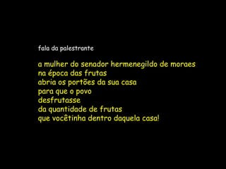 fala da palestrante

a mulher do senador hermenegildo de moraes
na época das frutas
abria os portões da sua casa
para que o povo
desfrutasse
da quantidade de frutas
que vocêtinha dentro daquela casa!
 
