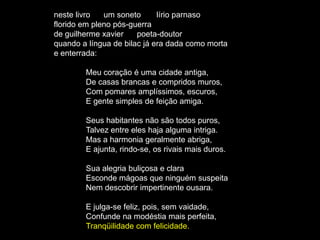 neste livro   um soneto      lírio parnaso
florido em pleno pós-guerra
de guilherme xavier    poeta-doutor
quando a língua de bilac já era dada como morta
e enterrada:

        Meu coração é uma cidade antiga,
        De casas brancas e compridos muros,
        Com pomares amplíssimos, escuros,
        E gente simples de feição amiga.

        Seus habitantes não são todos puros,
        Talvez entre eles haja alguma intriga.
        Mas a harmonia geralmente abriga,
        E ajunta, rindo-se, os rivais mais duros.

        Sua alegria buliçosa e clara
        Esconde mágoas que ninguém suspeita
        Nem descobrir impertinente ousara.

        E julga-se feliz, pois, sem vaidade,
        Confunde na modéstia mais perfeita,
        Tranqüilidade com felicidade.
 