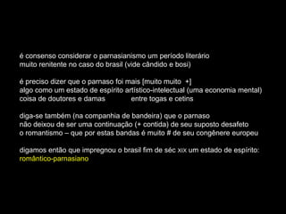 é consenso considerar o parnasianismo um período literário
muito renitente no caso do brasil (vide cândido e bosi)

é preciso dizer que o parnaso foi mais [muito muito +]
algo como um estado de espírito artístico-intelectual (uma economia mental)
coisa de doutores e damas          entre togas e cetins

diga-se também (na companhia de bandeira) que o parnaso
não deixou de ser uma continuação (+ contida) de seu suposto desafeto
o romantismo – que por estas bandas é muito # de seu congênere europeu

digamos então que impregnou o brasil fim de séc XIX um estado de espírito:
romântico-parnasiano
 